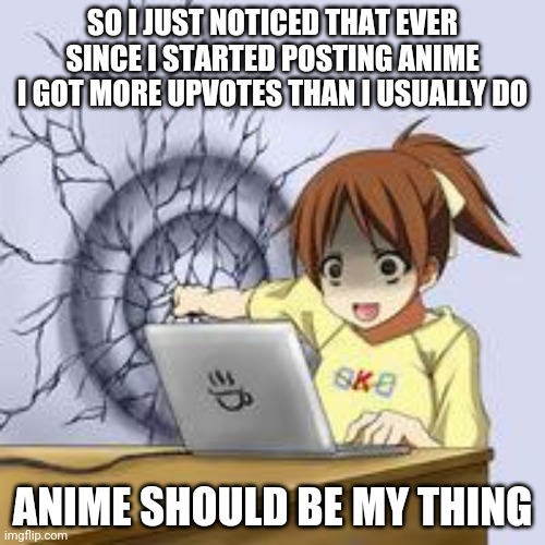 Somehow... | SO I JUST NOTICED THAT EVER SINCE I STARTED POSTING ANIME I GOT MORE UPVOTES THAN I USUALLY DO; ANIME SHOULD BE MY THING | image tagged in anime wall punch | made w/ Imgflip meme maker