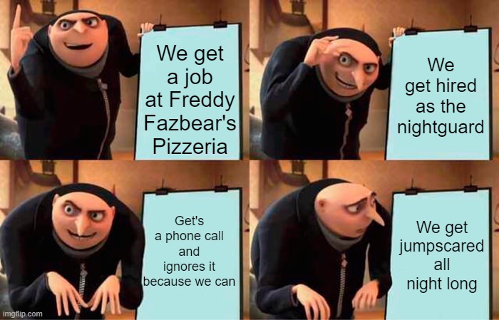 FNAF logic | We get a job at Freddy Fazbear's Pizzeria; We get hired as the nightguard; Get's a phone call and ignores it because we can; We get jumpscared all night long | image tagged in memes,gru's plan | made w/ Imgflip meme maker