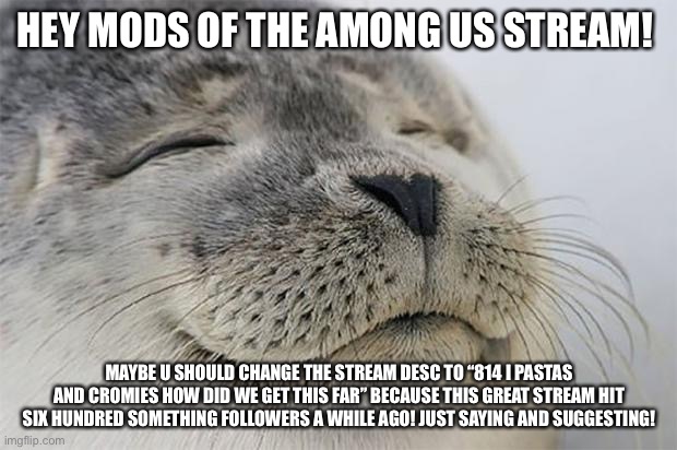 Hey there! | HEY MODS OF THE AMONG US STREAM! MAYBE U SHOULD CHANGE THE STREAM DESC TO “814 I PASTAS AND CROMIES HOW DID WE GET THIS FAR” BECAUSE THIS GREAT STREAM HIT SIX HUNDRED SOMETHING FOLLOWERS A WHILE AGO! JUST SAYING AND SUGGESTING! | image tagged in memes,satisfied seal | made w/ Imgflip meme maker