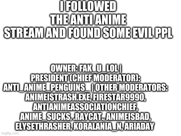 heh heh | I FOLLOWED THE ANTI ANIME STREAM AND FOUND SOME EVIL PPL; OWNER: FAK_U_LOL | PRESIDENT (CHIEF MODERATOR): ANTI_ANIME_PENGUINS_ | OTHER MODERATORS: ANIMEISTRASH.EXE, FIRESTAR9990, ANTIANIMEASSOCIATIONCHIEF, ANIME_SUCKS, .RAYCAT., ANIMEISBAD, ELYSETHRASHER, KORALANIA_N, ARIADAY | image tagged in blank white template | made w/ Imgflip meme maker