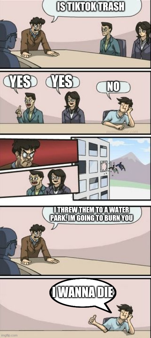 Boardroom Meeting Sugg 2 | IS TIKTOK TRASH; YES; YES; NO; I THREW THEM TO A WATER PARK. IM GOING TO BURN YOU; I WANNA DIE | image tagged in boardroom meeting sugg 2 | made w/ Imgflip meme maker