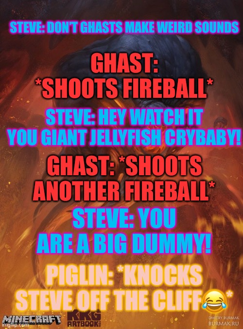 Insults annoy ghast and piglin | GHAST: *SHOOTS FIREBALL*; STEVE: DON’T GHASTS MAKE WEIRD SOUNDS; STEVE: HEY WATCH IT YOU GIANT JELLYFISH CRYBABY! GHAST: *SHOOTS ANOTHER FIREBALL*; STEVE: YOU ARE A BIG DUMMY! PIGLIN: *KNOCKS STEVE OFF THE CLIFF😂* | image tagged in minecraft | made w/ Imgflip meme maker