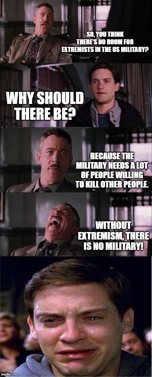 Peter Parker Cry | SO, YOU THINK THERE'S NO ROOM FOR EXTREMISTS IN THE US MILITARY? WHY SHOULD THERE BE? BECAUSE THE MILITARY NEEDS A LOT OF PEOPLE WILLING TO KILL OTHER PEOPLE. WITHOUT EXTREMISM, THERE IS NO MILITARY! | image tagged in memes,peter parker cry | made w/ Imgflip meme maker