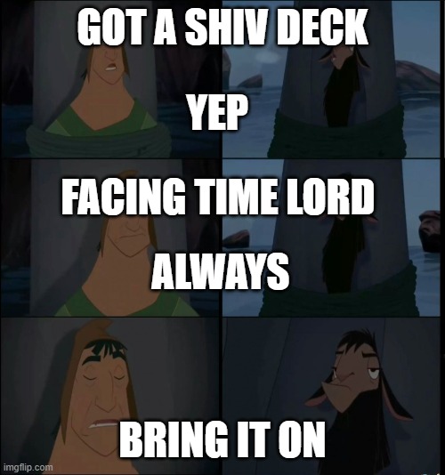 Bring it on Kuzco | GOT A SHIV DECK; YEP; FACING TIME LORD; ALWAYS; BRING IT ON | image tagged in bring it on kuzco | made w/ Imgflip meme maker