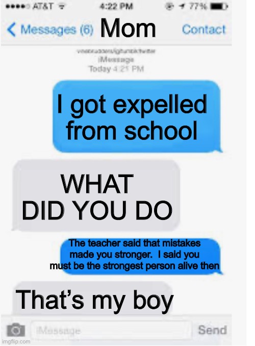 True true | Mom; I got expelled from school; WHAT DID YOU DO; The teacher said that mistakes made you stronger.  I said you must be the strongest person alive then; That’s my boy | image tagged in blank text conversation | made w/ Imgflip meme maker