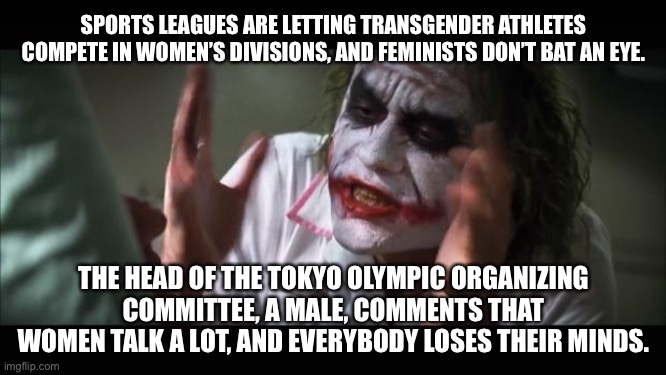 Cancel Culture in the Olympics | SPORTS LEAGUES ARE LETTING TRANSGENDER ATHLETES COMPETE IN WOMEN’S DIVISIONS, AND FEMINISTS DON’T BAT AN EYE. THE HEAD OF THE TOKYO OLYMPIC ORGANIZING COMMITTEE, A MALE, COMMENTS THAT WOMEN TALK A LOT, AND EVERYBODY LOSES THEIR MINDS. | image tagged in memes,and everybody loses their minds,olympics,transgender,men and women,feminist | made w/ Imgflip meme maker
