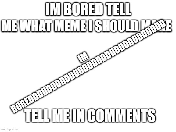 TELL ME WHAT MEME I SHOULD MAKE CUZ IM BORED IN THE MOTHER F@@%ING HOUSE PLEASEEEEEEEEEEEEEEEEEEEEEEEEEEEEEEEEEEEEEEEEEEEEEEEEEE | IM BOREDDDDDDDDDDDDDDDDDDDDDDDDDDDDDD; ME WHAT MEME I SHOULD MAKE; IM BORED TELL; TELL ME IN COMMENTS | image tagged in blank white template | made w/ Imgflip meme maker