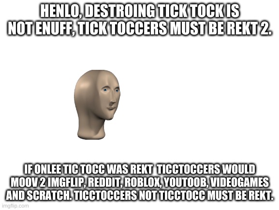 meme man talks smort | HENLO, DESTROING TICK TOCK IS NOT ENUFF, TICK TOCCERS MUST BE REKT 2. IF ONLEE TIC TOCC WAS REKT  TICCTOCCERS WOULD MOOV 2 IMGFLIP, REDDIT, ROBLOX, YOUTOOB, VIDEOGAMES AND SCRATCH. TICCTOCCERS NOT TICCTOCC MUST BE REKT. | image tagged in blank white template | made w/ Imgflip meme maker