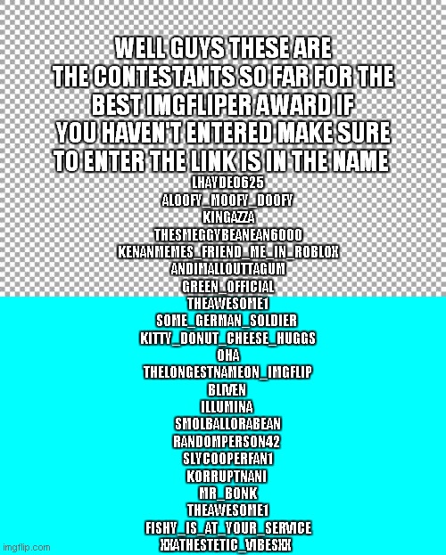 https://imgflip.com/i/4wm6ol | WELL GUYS THESE ARE THE CONTESTANTS SO FAR FOR THE BEST IMGFLIPER AWARD IF YOU HAVEN'T ENTERED MAKE SURE TO ENTER THE LINK IS IN THE NAME; LHAYDE0625
ALOOFY_MOOFY_DOOFY
KINGAZZA
THESMEGGYBEANEAN6000
KENANMEMES_FRIEND_ME_IN_ROBLOX
ANDIMALLOUTTAGUM
GREEN_OFFICIAL
THEAWESOME1
SOME_GERMAN_SOLDIER 
KITTY_DONUT_CHEESE_HUGGS
OHA
THELONGESTNAMEON_IMGFLIP
BLIVEN 
ILLUMINA 
SMOLBALLORABEAN
RANDOMPERSON42 
SLYCOOPERFAN1
KORRUPTNANI 
MR_BONK
THEAWESOME1
FISHY_IS_AT_YOUR_SERVICE
XXATHESTETIC_VIBESXX | image tagged in free | made w/ Imgflip meme maker