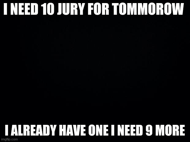 Black background | I NEED 10 JURY FOR TOMORROW; I ALREADY HAVE ONE I NEED 9 MORE | image tagged in black background | made w/ Imgflip meme maker