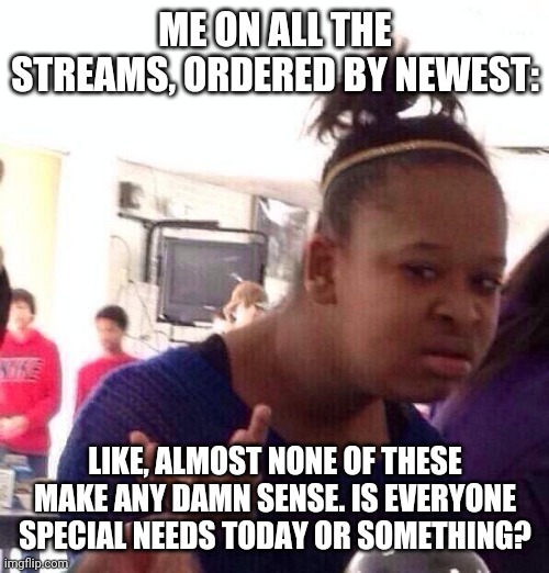 Black Girl Wat Meme | ME ON ALL THE STREAMS, ORDERED BY NEWEST: LIKE, ALMOST NONE OF THESE MAKE ANY DAMN SENSE. IS EVERYONE SPECIAL NEEDS TODAY OR SOMETHING? | image tagged in memes,black girl wat | made w/ Imgflip meme maker