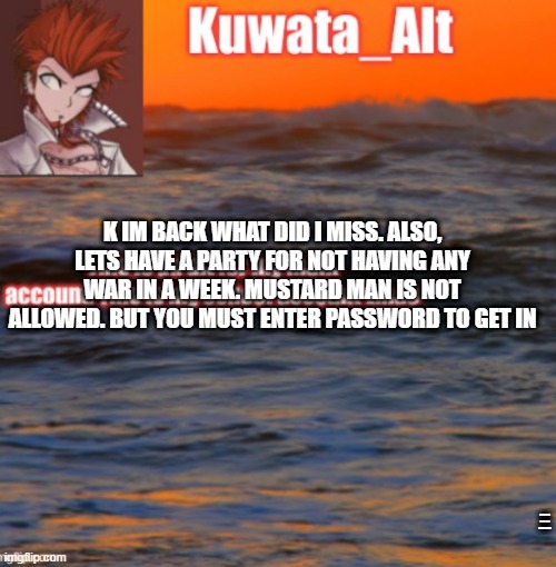 p  a r t y  | K IM BACK WHAT DID I MISS. ALSO, LETS HAVE A PARTY FOR NOT HAVING ANY WAR IN A WEEK. MUSTARD MAN IS NOT ALLOWED. BUT YOU MUST ENTER PASSWORD TO GET IN; PASSWORD IS: ALL HAIL FURRY POWER | made w/ Imgflip meme maker