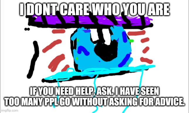 not a meme. seriously. | I DONT CARE WHO YOU ARE; IF YOU NEED HELP, ASK. I HAVE SEEN TOO MANY PPL GO WITHOUT ASKING FOR ADVICE. | image tagged in white background,help,depression sadness hurt pain anxiety | made w/ Imgflip meme maker