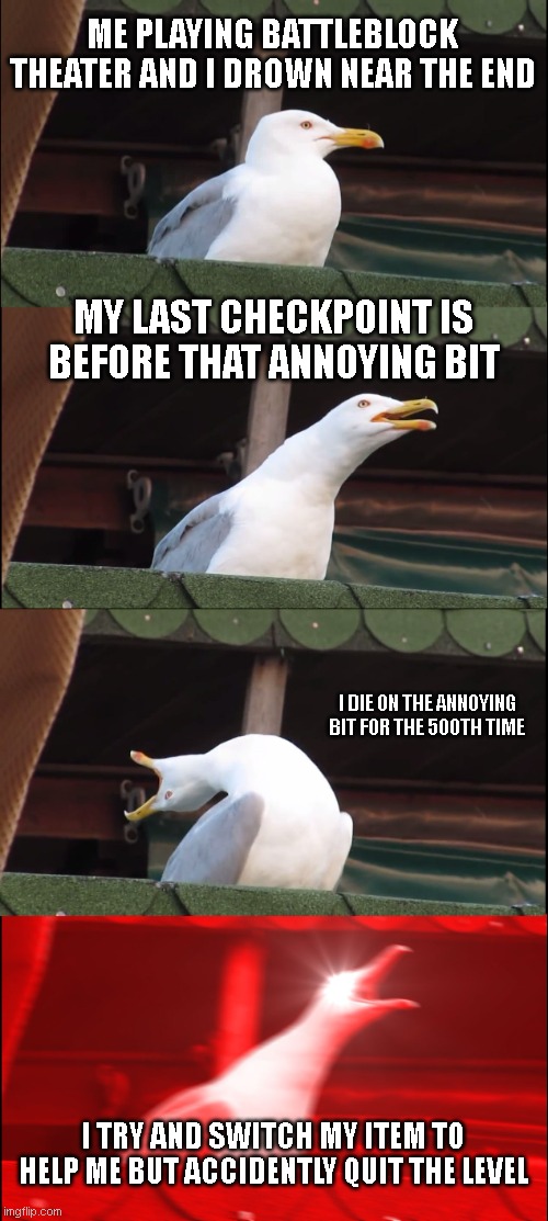 Inhaling Seagull | ME PLAYING BATTLEBLOCK THEATER AND I DROWN NEAR THE END; MY LAST CHECKPOINT IS BEFORE THAT ANNOYING BIT; I DIE ON THE ANNOYING BIT FOR THE 500TH TIME; I TRY AND SWITCH MY ITEM TO HELP ME BUT ACCIDENTLY QUIT THE LEVEL | image tagged in memes,inhaling seagull | made w/ Imgflip meme maker
