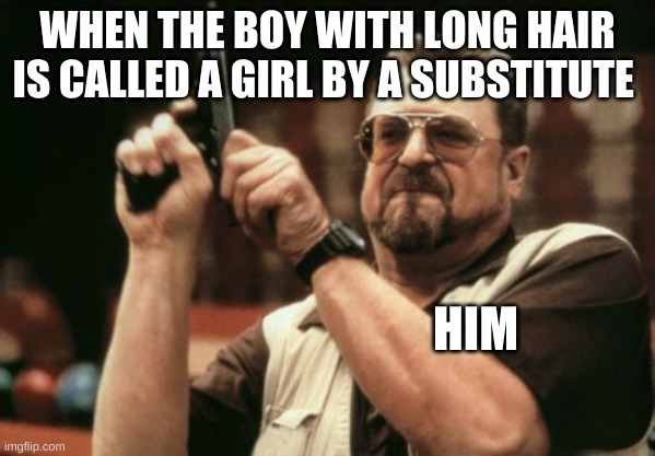 it's happened one to many times.. | WHEN THE BOY WITH LONG HAIR IS CALLED A GIRL BY A SUBSTITUTE; HIM | image tagged in memes,am i the only one around here | made w/ Imgflip meme maker