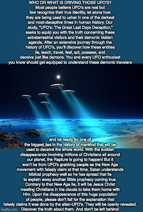 WHO OR WHAT IS DRIVING THOSE UFO’S?
Most people believe UFO’s are real but few recognize their true identity, let alone how they are being used to usher in one of the darkest and most-deceptive times in human history. Our study, "UFO’s: The Great Last Days Deception," seeks to equip you with the truth concerning these extraterrestrial visitors and their demonic hidden agenda. After an extensive journey through the history of UFO’s, you’ll discover how these entities lie, teach, travel, feel, act, possess, and deceive just like demons. You and every UFO enthusiast you know should get equipped to understand these demonic travelers; and be ready for one of the biggest lies in the history of mankind that will be used to deceive the whole world. With the sudden disappearance involving millions of Christians all around our planet, the Rapture is going to happen! But it won’t be from UFO’s grabbing people as the New Age movement with falsely claim at that time. Satan understands biblical prophecy well so he has spread that lie to explain away another Bible prophecy coming true. Contrary to that New Age lie, it will be Jesus Christ meeting Christians in the clouds to take them home with Him. Upon the disappearance of this huge population of people, please don’t fall for the explanation that falsely claims it was done by the alien-UFO’s. They will be openly revealed.
Discover the truth about them. And don’t be left behind! | image tagged in ufo,alien,christian,new age,bible,prophecy | made w/ Imgflip meme maker