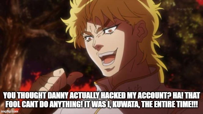 But it was me Dio | YOU THOUGHT DANNY ACTUALLY HACKED MY ACCOUNT? HA! THAT FOOL CANT DO ANYTHING! IT WAS I, KUWATA, THE ENTIRE TIME!!! | image tagged in but it was me dio | made w/ Imgflip meme maker