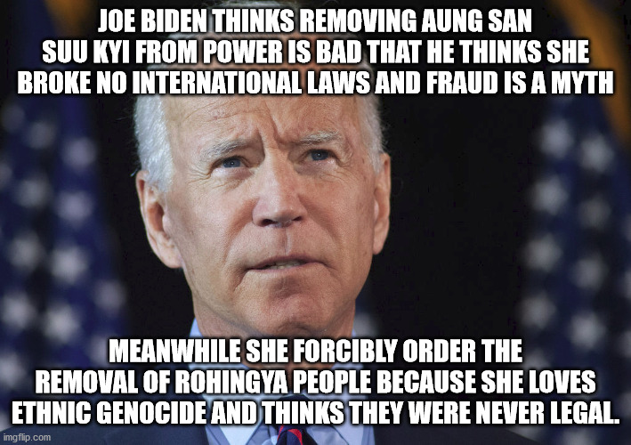 Joe Biden foolish love affair with Aung San Suu Kyi is so stupid. Leave Myanmar alone | JOE BIDEN THINKS REMOVING AUNG SAN SUU KYI FROM POWER IS BAD THAT HE THINKS SHE BROKE NO INTERNATIONAL LAWS AND FRAUD IS A MYTH; MEANWHILE SHE FORCIBLY ORDER THE REMOVAL OF ROHINGYA PEOPLE BECAUSE SHE LOVES ETHNIC GENOCIDE AND THINKS THEY WERE NEVER LEGAL. | image tagged in myanmar,rohingya people,idiots,aung san suu kyi,genocide,election fraud | made w/ Imgflip meme maker
