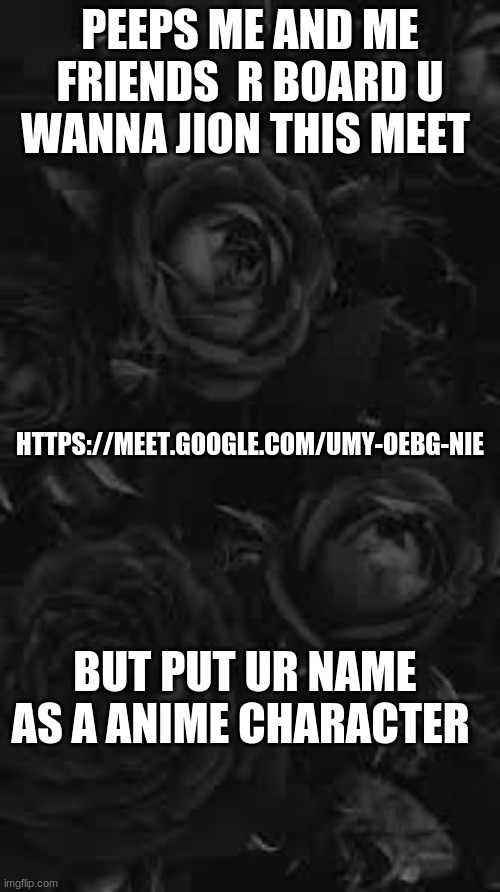Join Peeps I board | PEEPS ME AND ME FRIENDS  R BOARD U WANNA JION THIS MEET; HTTPS://MEET.GOOGLE.COM/UMY-OEBG-NIE; BUT PUT UR NAME AS A ANIME CHARACTER | image tagged in dark roses | made w/ Imgflip meme maker