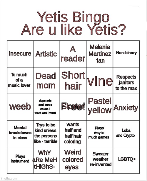 are u like yetis? do meh bingo uwu | Are u like Yetis? Yetis Bingo; A reader; Artistic; Non-binary; Insecure; Melanie Martinez  fan; Short hair; To much of a music lover; vIne; Dead mom; Respects janitors to the max; Pastel yellow; Skater; weeb; Anxiety; skips ads and intros cause I want wot I want; Mental breakdowns in class; Trys to be kind unless the persons like - terrible; Loba and Crypto; Plays way to much games; wants half and half hair coloring; WhY aRe MeH tHiGhS-; LGBTQ+; Plays instrument; Weird colored eyes; Sweater weather re-invented | image tagged in blank bingo | made w/ Imgflip meme maker