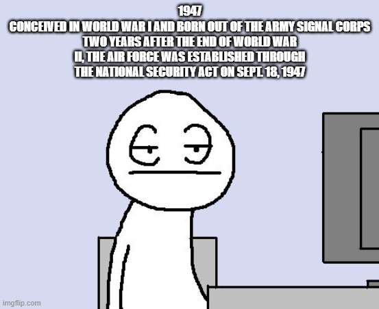 Bored of this crap | 1947
CONCEIVED IN WORLD WAR I AND BORN OUT OF THE ARMY SIGNAL CORPS TWO YEARS AFTER THE END OF WORLD WAR II, THE AIR FORCE WAS ESTABLISHED T | image tagged in bored of this crap | made w/ Imgflip meme maker