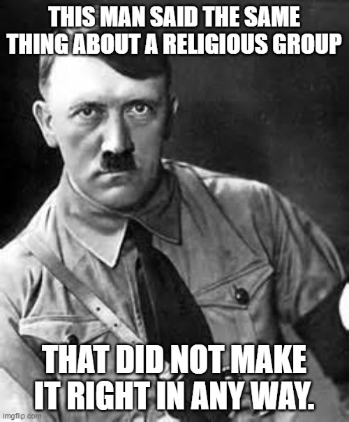 Adolf Hitler | THIS MAN SAID THE SAME THING ABOUT A RELIGIOUS GROUP THAT DID NOT MAKE IT RIGHT IN ANY WAY. | image tagged in adolf hitler | made w/ Imgflip meme maker