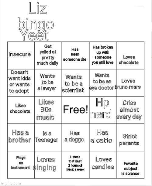 Dew it | Liz bingo; Yeet; Has seen someone die; Get yelled at pretty much daily; Insecure; Has broken up with someone you still love; Loves chocolate; Doesn't want kids or wants to adopt; Wants to be an eye doctor; Wants to be a lawyer; Wants to be a scientist; Loves bruno mars; Hp nerd; Likes chocolate; Cries almost every day; Likes 80s music; Has a brother; Is a Teenager; Has a catto; Has a doggo; Strict parents; Loves singing; Plays an instrument; Listens to at least 2 hours of music a week; Loves candles; Favorite subject is science | image tagged in blank bingo | made w/ Imgflip meme maker