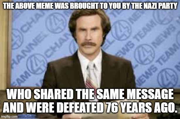 new anchor | THE ABOVE MEME WAS BROUGHT TO YOU BY THE NAZI PARTY WHO SHARED THE SAME MESSAGE AND WERE DEFEATED 76 YEARS AGO. | image tagged in new anchor | made w/ Imgflip meme maker