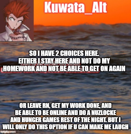 SO I HAVE 2 CHOICES HERE. EITHER I STAY HERE AND NOT DO MY HOMEWORK AND NOT BE ABLE TO GET ON AGAIN; OR LEAVE RN, GET MY WORK DONE, AND BE ABLE TO BE ONLINE AND DO A NUZLOCKE AND HUNGER GAMES REST OF THE NIGHT. BUT I WILL ONLY DO THIS OPTION IF U CAN MAKE ME LAUGH | made w/ Imgflip meme maker