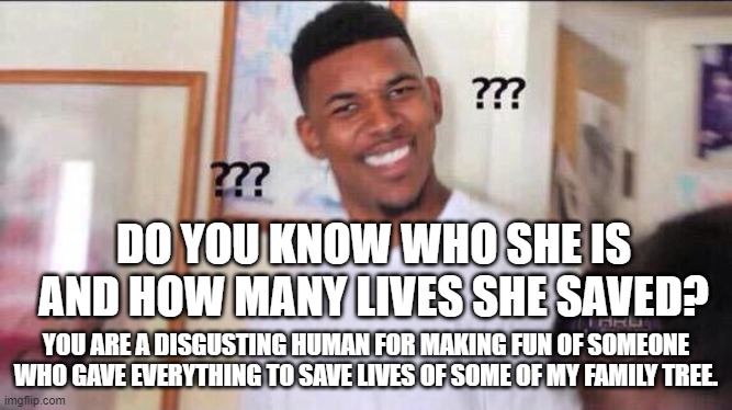 Black guy confused | DO YOU KNOW WHO SHE IS AND HOW MANY LIVES SHE SAVED? YOU ARE A DISGUSTING HUMAN FOR MAKING FUN OF SOMEONE WHO GAVE EVERYTHING TO SAVE LIVES  | image tagged in black guy confused | made w/ Imgflip meme maker