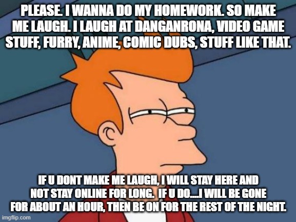 Plz | PLEASE. I WANNA DO MY HOMEWORK. SO MAKE ME LAUGH. I LAUGH AT DANGANRONA, VIDEO GAME STUFF, FURRY, ANIME, COMIC DUBS, STUFF LIKE THAT. IF U DONT MAKE ME LAUGH, I WILL STAY HERE AND NOT STAY ONLINE FOR LONG.  IF U DO....I WILL BE GONE FOR ABOUT AN HOUR, THEN BE ON FOR THE REST OF THE NIGHT. | image tagged in memes,futurama fry | made w/ Imgflip meme maker