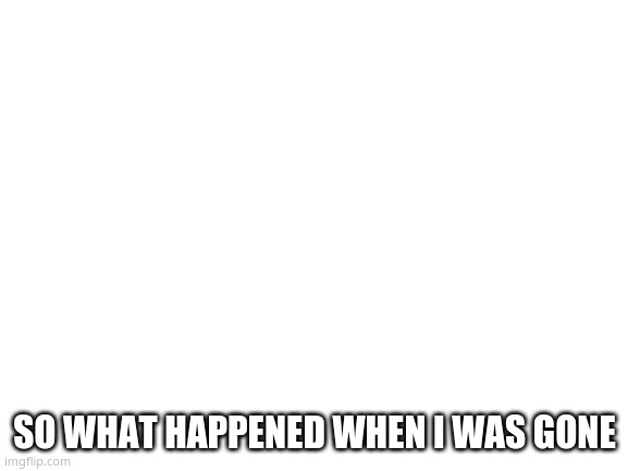 Blank White Template | SO WHAT HAPPENED WHEN I WAS GONE | image tagged in blank white template | made w/ Imgflip meme maker