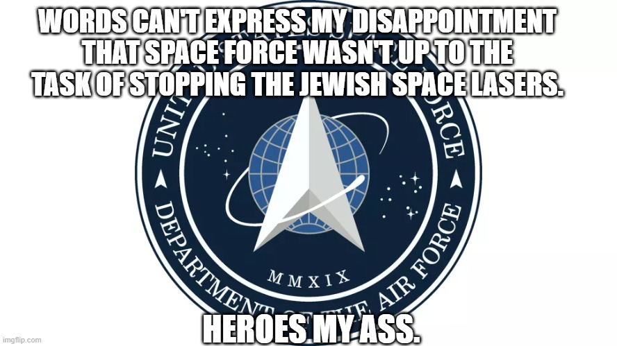 Space Force Failure | WORDS CAN'T EXPRESS MY DISAPPOINTMENT THAT SPACE FORCE WASN'T UP TO THE TASK OF STOPPING THE JEWISH SPACE LASERS. HEROES MY ASS. | image tagged in space force | made w/ Imgflip meme maker