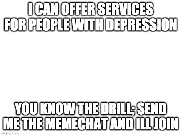 Blank White Template |  I CAN OFFER SERVICES FOR PEOPLE WITH DEPRESSION; YOU KNOW THE DRILL; SEND ME THE MEMECHAT AND ILL JOIN | image tagged in blank white template | made w/ Imgflip meme maker