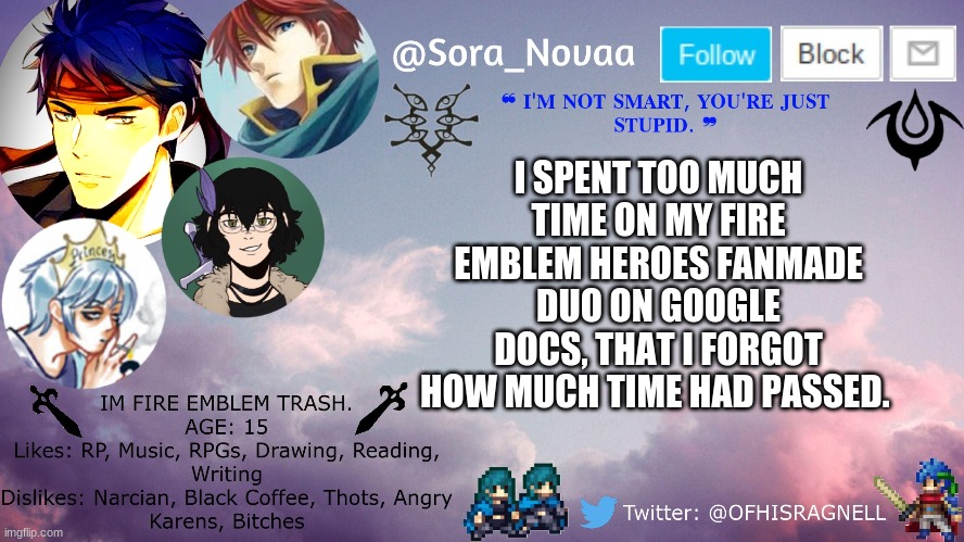 I've made my very first long ass FEH fanmade duo unit. | I SPENT TOO MUCH TIME ON MY FIRE EMBLEM HEROES FANMADE DUO ON GOOGLE DOCS, THAT I FORGOT HOW MUCH TIME HAD PASSED. | made w/ Imgflip meme maker