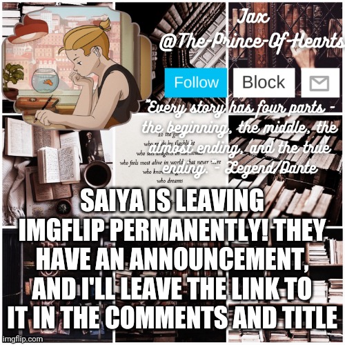 https://imgflip.com/i/4wr62f | SAIYA IS LEAVING IMGFLIP PERMANENTLY! THEY HAVE AN ANNOUNCEMENT, AND I'LL LEAVE THE LINK TO IT IN THE COMMENTS AND TITLE | image tagged in the-prince-of-hearts announcement template 4 | made w/ Imgflip meme maker