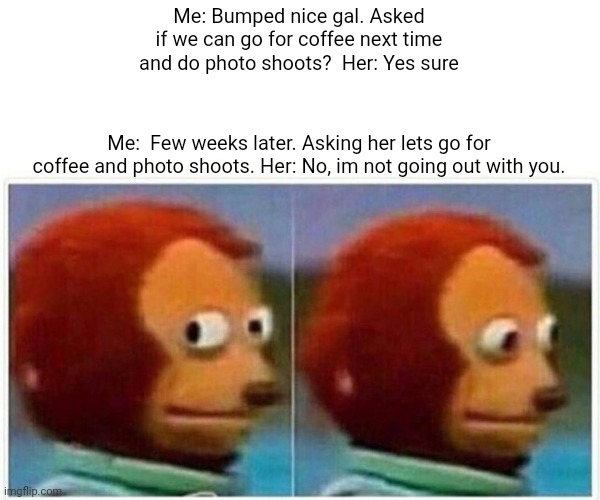 Monkey Puppet Meme | Me: Bumped nice gal. Asked if we can go for coffee next time and do photo shoots?  Her: Yes sure; Me:  Few weeks later. Asking her lets go for coffee and photo shoots. Her: No, im not going out with you. | image tagged in memes,monkey puppet | made w/ Imgflip meme maker