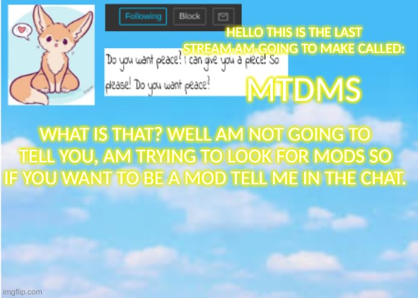 Yeah. | MTDMS; HELLO THIS IS THE LAST STREAM AM GOING TO MAKE CALLED:; WHAT IS THAT? WELL AM NOT GOING TO TELL YOU, AM TRYING TO LOOK FOR MODS SO IF YOU WANT TO BE A MOD TELL ME IN THE CHAT. | image tagged in announcement | made w/ Imgflip meme maker