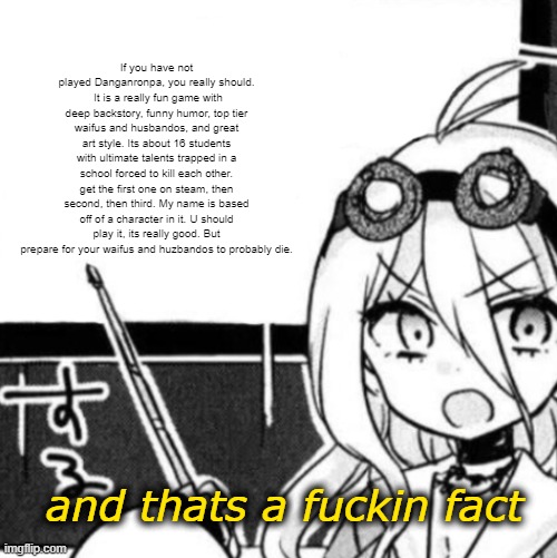 And that's a fact | If you have not played Danganronpa, you really should.  It is a really fun game with deep backstory, funny humor, top tier waifus and husbandos, and great art style. Its about 16 students with ultimate talents trapped in a school forced to kill each other. get the first one on steam, then second, then third. My name is based off of a character in it. U should play it, its really good. But prepare for your waifus and huzbandos to probably die. | image tagged in and that's a fact | made w/ Imgflip meme maker