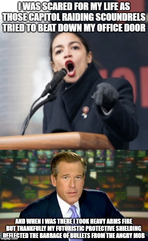 Um, Hun, Your Office isn't Even IN THE CAPITOL | I WAS SCARED FOR MY LIFE AS THOSE CAPITOL RAIDING SCOUNDRELS TRIED TO BEAT DOWN MY OFFICE DOOR; AND WHEN I WAS THERE I TOOK HEAVY ARMS FIRE BUT THANKFULLY MY FUTURISTIC PROTECTIVE SHIELDING DEFLECTED THE BARRAGE OF BULLETS FROM THE ANGRY MOB | image tagged in aoc,memes,brian williams was there | made w/ Imgflip meme maker