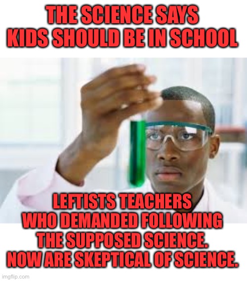 Fire the teachers and open the schools. We don’t need those leftists poisoning the kids. | THE SCIENCE SAYS KIDS SHOULD BE IN SCHOOL; LEFTISTS TEACHERS WHO DEMANDED FOLLOWING THE SUPPOSED SCIENCE. NOW ARE SKEPTICAL OF SCIENCE. | image tagged in finally,weird science,science fiction,leftists,teachers,false teachers | made w/ Imgflip meme maker