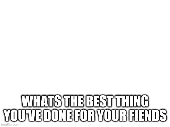 Blank White Template | WHATS THE BEST THING YOU'VE DONE FOR YOUR FIENDS | image tagged in blank white template | made w/ Imgflip meme maker