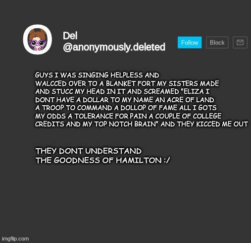 NOT ODDS! HONOR!!!! SORRY I WAS THINKING OF SOMETHING WHEN I WAS TYPING XD | GUYS I WAS SINGING HELPLESS AND WALCCED OVER TO A BLANKET FORT MY SISTERS MADE AND STUCC MY HEAD IN IT AND SCREAMED "ELIZA I DONT HAVE A DOLLAR TO MY NAME AN ACRE OF LAND A TROOP TO COMMAND A DOLLOP OF FAME ALL I GOTS MY ODDS A TOLERANCE FOR PAIN A COUPLE OF COLLEGE CREDITS AND MY TOP NOTCH BRAIN" AND THEY KICCED ME OUT; THEY DONT UNDERSTAND THE GOODNESS OF HAMILTON :/ | image tagged in del announcement | made w/ Imgflip meme maker