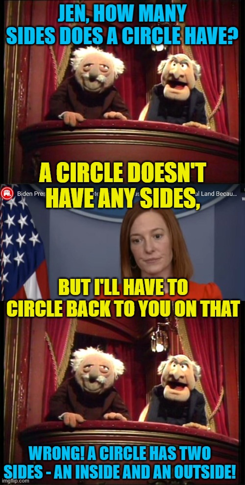 Jen's memes just write themselves! | JEN, HOW MANY SIDES DOES A CIRCLE HAVE? A CIRCLE DOESN'T HAVE ANY SIDES, BUT I'LL HAVE TO CIRCLE BACK TO YOU ON THAT; WRONG! A CIRCLE HAS TWO SIDES - AN INSIDE AND AN OUTSIDE! | image tagged in statler and waldorf,jen psaki,muppets,circle | made w/ Imgflip meme maker
