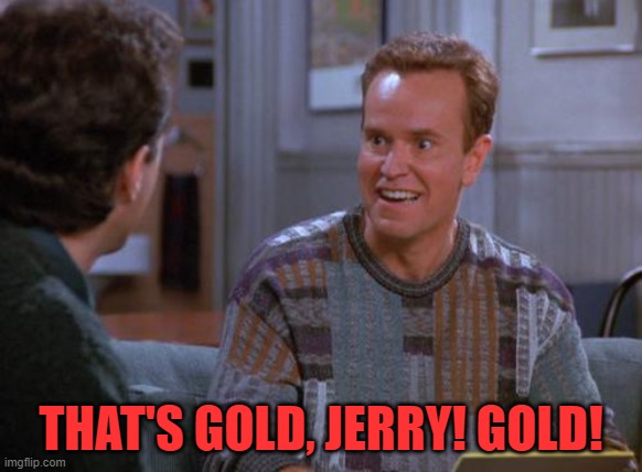 That's Gold Jerry  | THAT'S GOLD, JERRY! GOLD! | image tagged in that's gold jerry | made w/ Imgflip meme maker