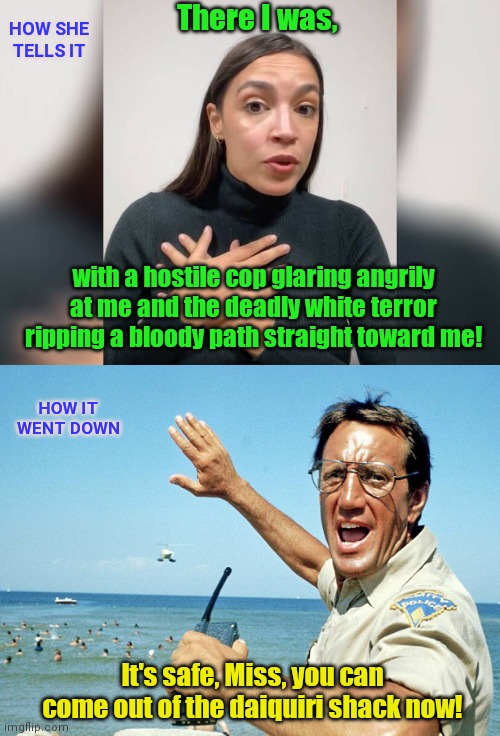 Narrow Escapes with AOC | There I was, HOW SHE TELLS IT; with a hostile cop glaring angrily at me and the deadly white terror ripping a bloody path straight toward me! HOW IT WENT DOWN; It's safe, Miss, you can come out of the daiquiri shack now! | image tagged in narrow escapes with aoc,alexandria ocasio-cortez,lies,aoc tall tales,jaws,parody | made w/ Imgflip meme maker