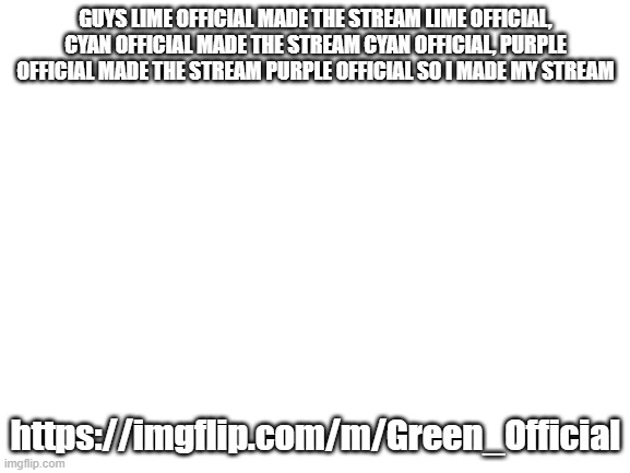 https://imgflip.com/m/Green_Official | GUYS LIME OFFICIAL MADE THE STREAM LIME OFFICIAL, CYAN OFFICIAL MADE THE STREAM CYAN OFFICIAL, PURPLE OFFICIAL MADE THE STREAM PURPLE OFFICIAL SO I MADE MY STREAM; https://imgflip.com/m/Green_Official | image tagged in blank white template | made w/ Imgflip meme maker
