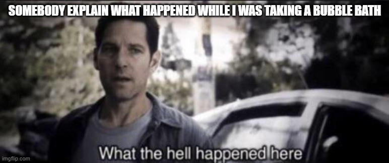 What the hell happened here | SOMEBODY EXPLAIN WHAT HAPPENED WHILE I WAS TAKING A BUBBLE BATH | image tagged in what the hell happened here | made w/ Imgflip meme maker