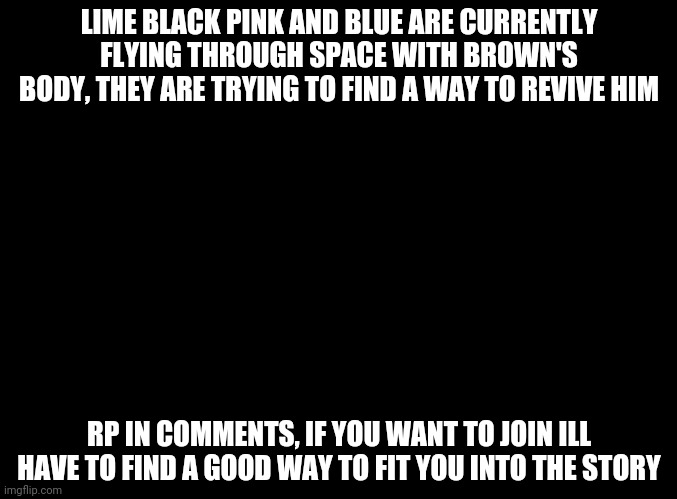 The story continues... | LIME BLACK PINK AND BLUE ARE CURRENTLY FLYING THROUGH SPACE WITH BROWN'S BODY, THEY ARE TRYING TO FIND A WAY TO REVIVE HIM; RP IN COMMENTS, IF YOU WANT TO JOIN ILL HAVE TO FIND A GOOD WAY TO FIT YOU INTO THE STORY | image tagged in blank black,rp,among us | made w/ Imgflip meme maker
