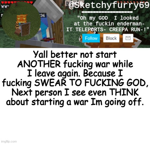 Clouds minecraft temp | Yall better not start ANOTHER fucking war while I leave again. Because I fucking SWEAR TO FUCKING GOD, Next person I see even THINK about starting a war Im going off. | image tagged in clouds minecraft temp | made w/ Imgflip meme maker